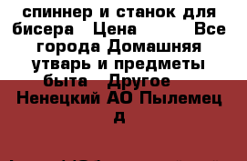 спиннер и станок для бисера › Цена ­ 500 - Все города Домашняя утварь и предметы быта » Другое   . Ненецкий АО,Пылемец д.